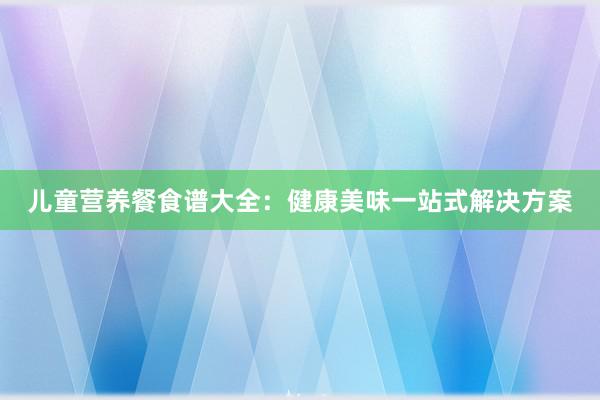 儿童营养餐食谱大全：健康美味一站式解决方案